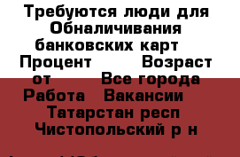 Требуются люди для Обналичивания банковских карт  › Процент ­ 25 › Возраст от ­ 18 - Все города Работа » Вакансии   . Татарстан респ.,Чистопольский р-н